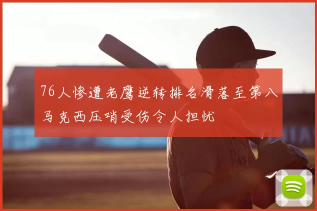 76人惨遭老鹰逆转排名滑落至第八马克西压哨受伤令人担忧