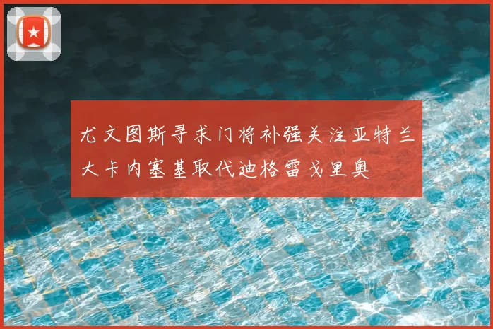 尤文图斯寻求门将补强关注亚特兰大卡内塞基取代迪格雷戈里奥