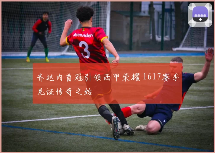 齐达内首冠引领西甲荣耀 1617赛季见证传奇之始