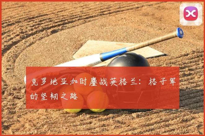 克罗地亚加时鏖战英格兰:格子军的坚韧之路