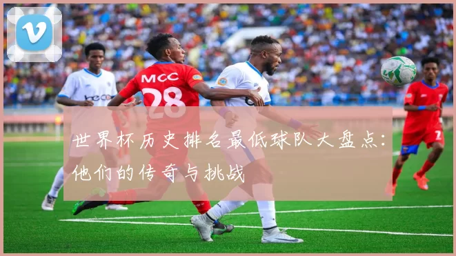 世界杯历史排名最低球队大盘点:他们的传奇与挑战