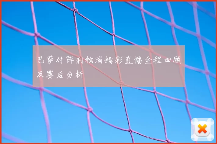 巴萨对阵利物浦精彩直播全程回顾及赛后分析