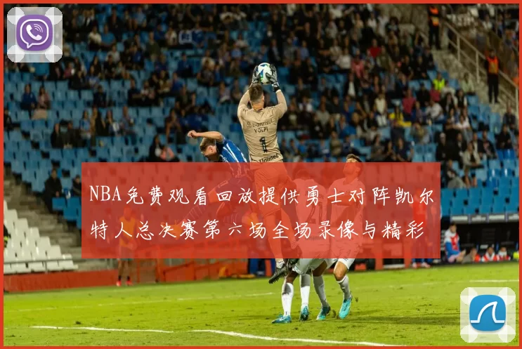 NBA免费观看回放提供勇士对阵凯尔特人总决赛第六场全场录像与精彩集锦