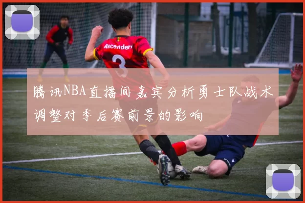 腾讯NBA直播间嘉宾分析勇士队战术调整对季后赛前景的影响