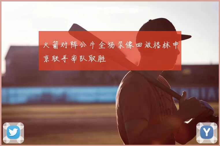 火箭对阵公牛全场录像回放格林申京联手率队取胜