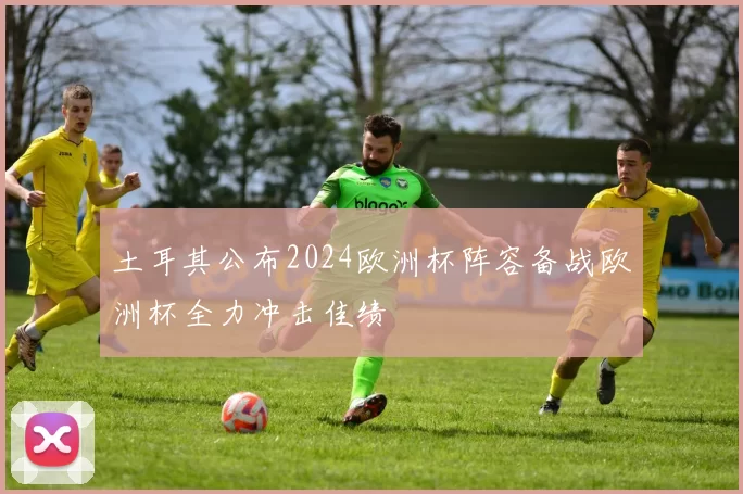土耳其公布2024欧洲杯阵容备战欧洲杯全力冲击佳绩