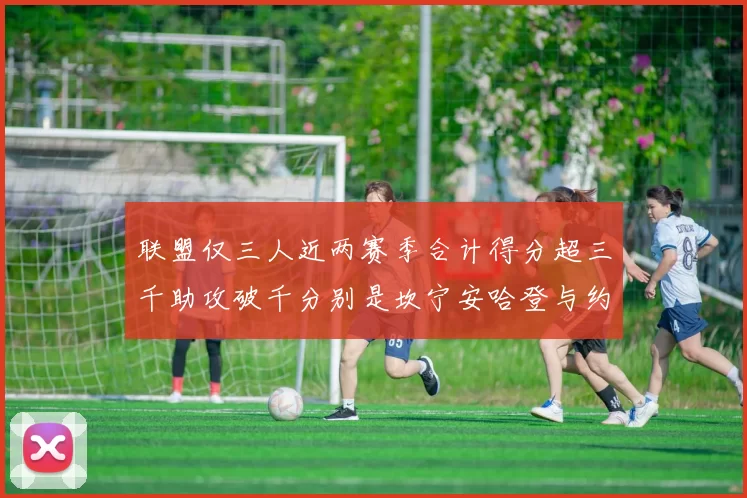 联盟仅三人近两赛季合计得分超三千助攻破千分别是坎宁安哈登与约基奇