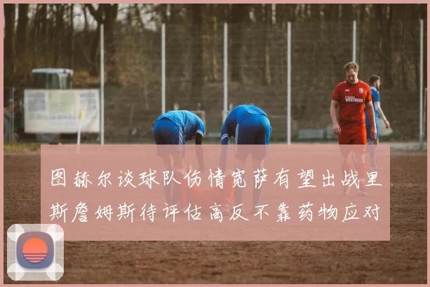 图赫尔谈球队伤情宽萨有望出战里斯詹姆斯待评估高反不靠药物应对