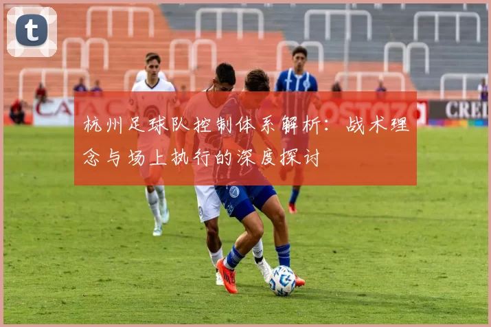 杭州足球队控制体系解析:战术理念与场上执行的深度探讨