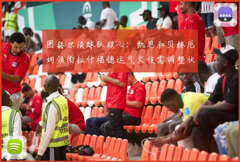 图赫尔谈球队核心：凯恩和贝林厄姆领衔拉什福德运气欠佳需调整状态