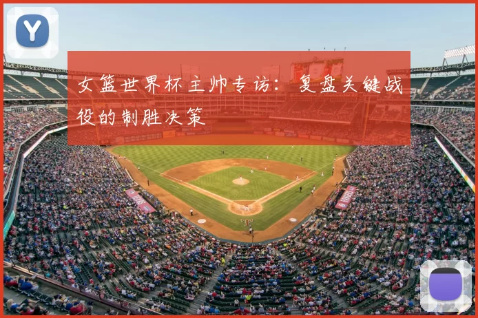 女篮世界杯主帅专访：复盘关键战役的制胜决策