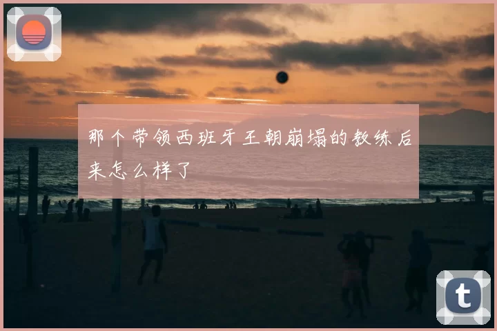 那个带领西班牙王朝崩塌的教练后来怎么样了