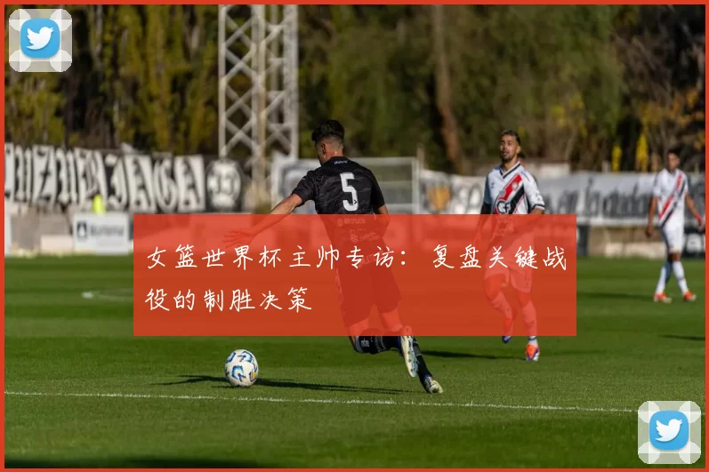 女篮世界杯主帅专访：复盘关键战役的制胜决策
