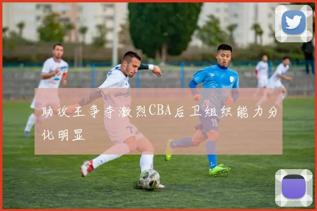 助攻王争夺激烈CBA后卫组织能力分化明显