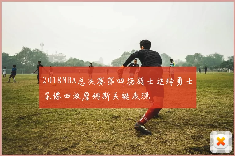2018NBA总决赛第四场骑士逆转勇士录像回放詹姆斯关键表现