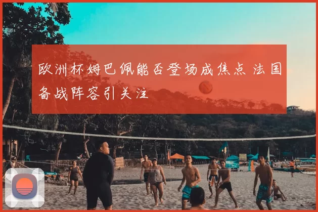欧洲杯姆巴佩能否登场成焦点 法国备战阵容引关注