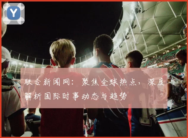 联合新闻网：聚焦全球热点，深度解析国际时事动态与趋势