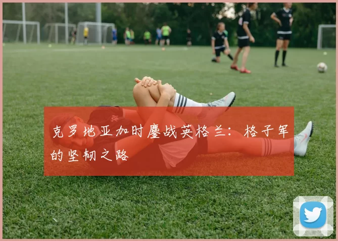克罗地亚加时鏖战英格兰:格子军的坚韧之路