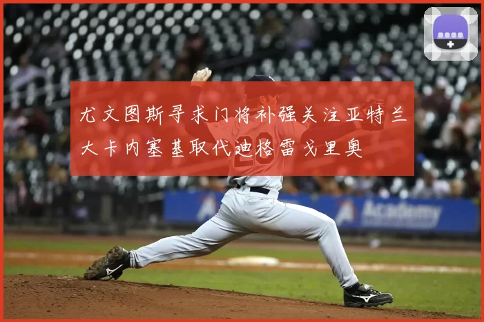 尤文图斯寻求门将补强关注亚特兰大卡内塞基取代迪格雷戈里奥