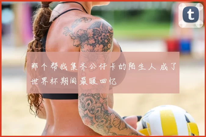 那个帮我集齐公仔卡的陌生人 成了世界杯期间最暖回忆