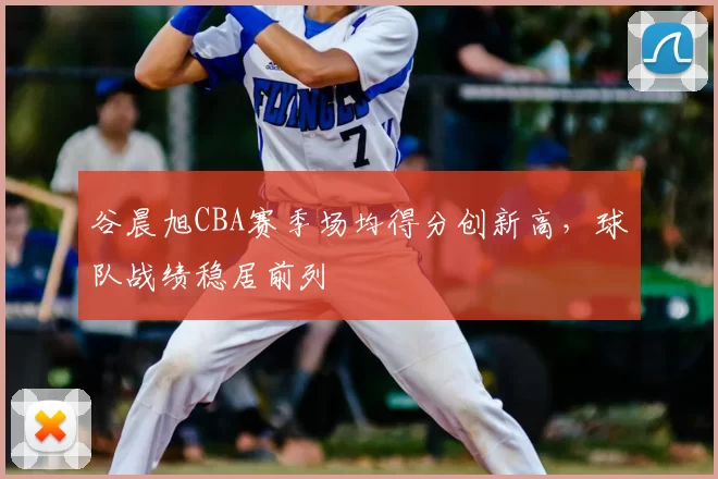 谷晨旭CBA赛季场均得分创新高，球队战绩稳居前列