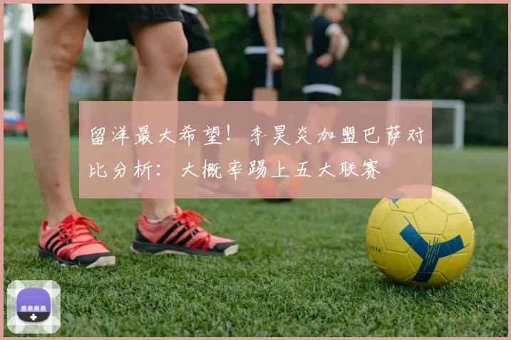 留洋最大希望！李昊炎加盟巴萨对比分析：大概率踢上五大联赛