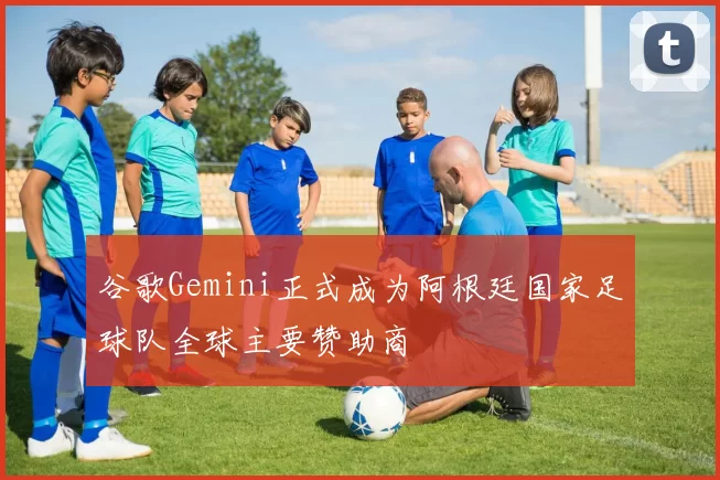 谷歌Gemini正式成为阿根廷国家足球队全球主要赞助商
