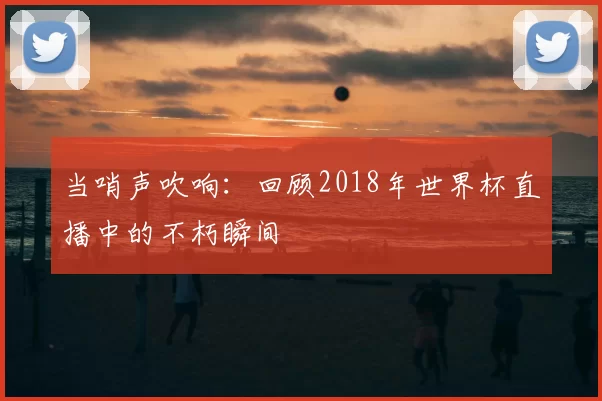 当哨声吹响:回顾2018年世界杯直播中的不朽瞬间
