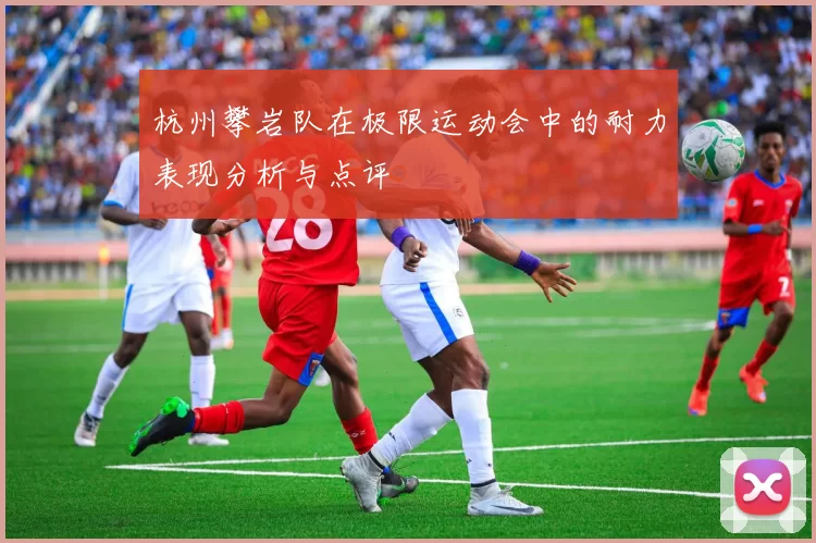 杭州攀岩队在极限运动会中的耐力表现分析与点评