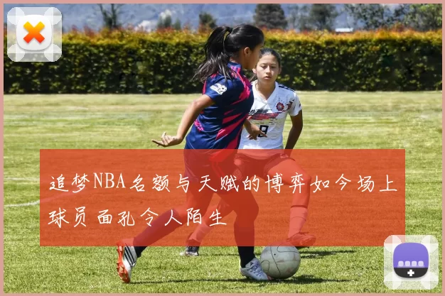 追梦NBA名额与天赋的博弈如今场上球员面孔令人陌生