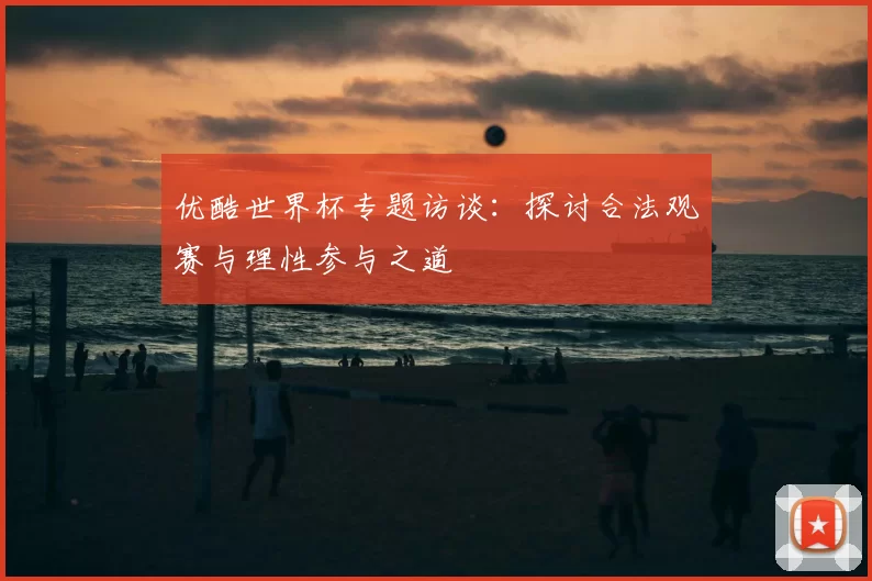 优酷世界杯专题访谈：探讨合法观赛与理性参与之道
