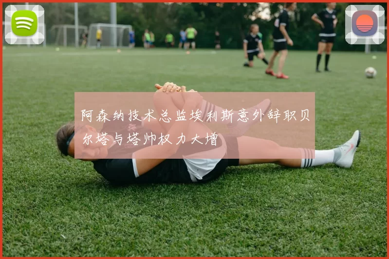 阿森纳技术总监埃利斯意外辞职贝尔塔与塔帅权力大增