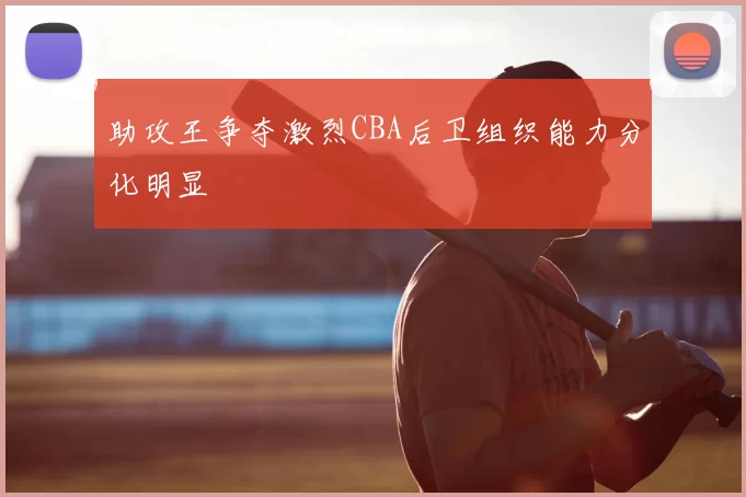 助攻王争夺激烈CBA后卫组织能力分化明显