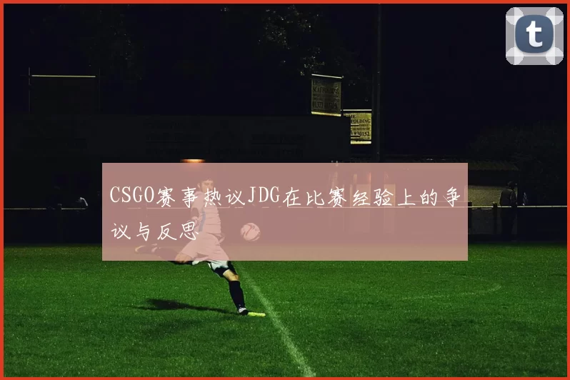 CSGO赛事热议JDG在比赛经验上的争议与反思