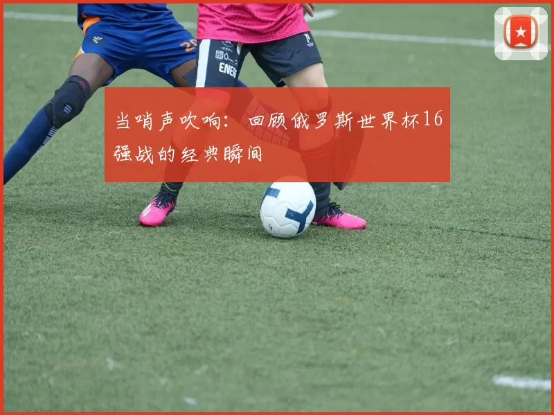 当哨声吹响:回顾俄罗斯世界杯16强战的经典瞬间