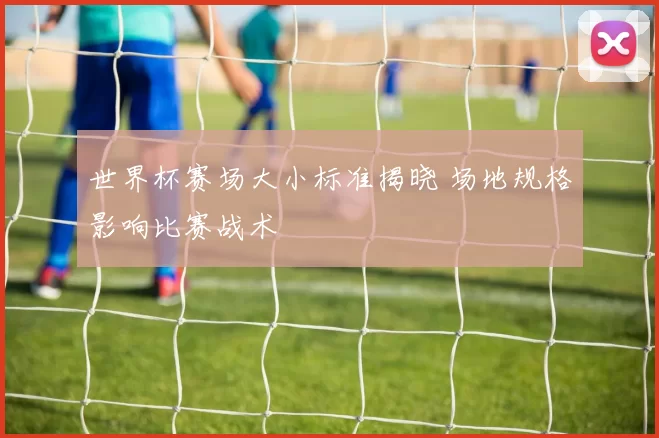 世界杯赛场大小标准揭晓 场地规格影响比赛战术