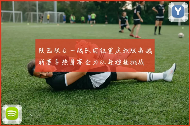 陕西联合一线队前往重庆积极备战新赛季热身赛全力以赴迎接挑战