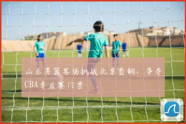 山东男篮客场挑战北京首钢，争夺CBA季后赛门票