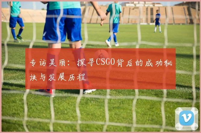 专访吴丽：探寻CSGO背后的成功秘诀与发展历程