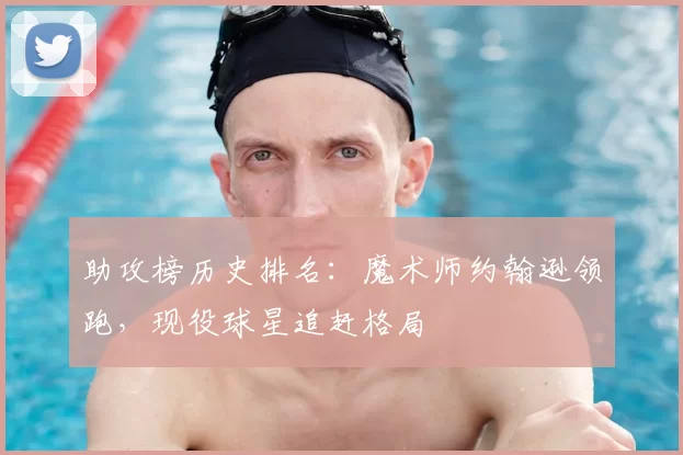 助攻榜历史排名：魔术师约翰逊领跑，现役球星追赶格局