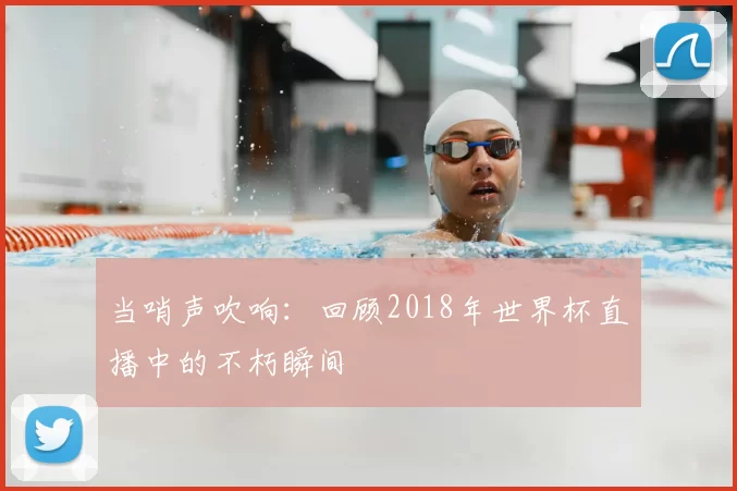 当哨声吹响：回顾2018年世界杯直播中的不朽瞬间