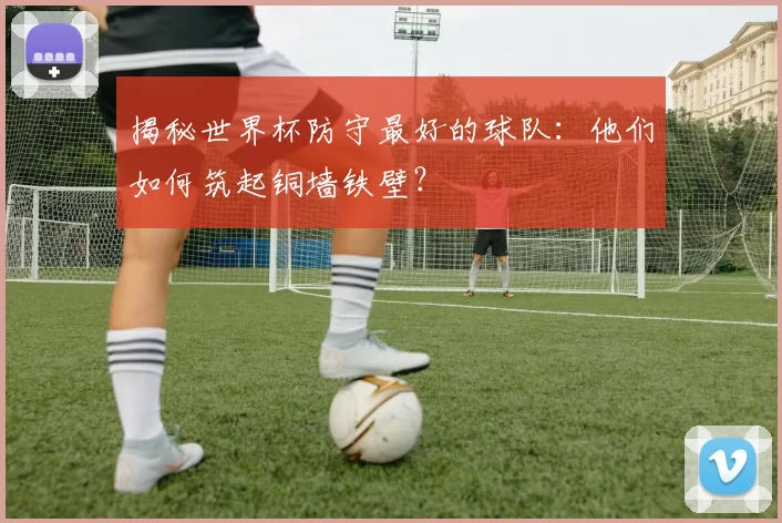 揭秘世界杯防守最好的球队：他们如何筑起铜墙铁壁？