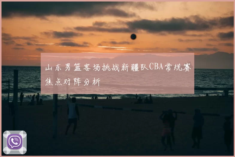 山东男篮客场挑战新疆队CBA常规赛焦点对阵分析