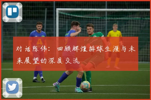对话陈伟：回顾辉煌排球生涯与未来展望的深度交流