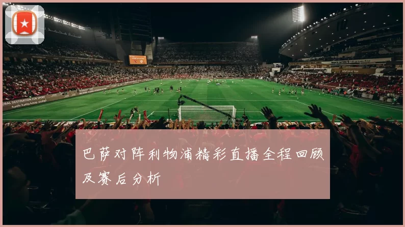巴萨对阵利物浦精彩直播全程回顾及赛后分析