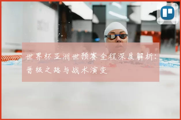 世界杯亚洲世预赛全程深度解析:晋级之路与战术演变