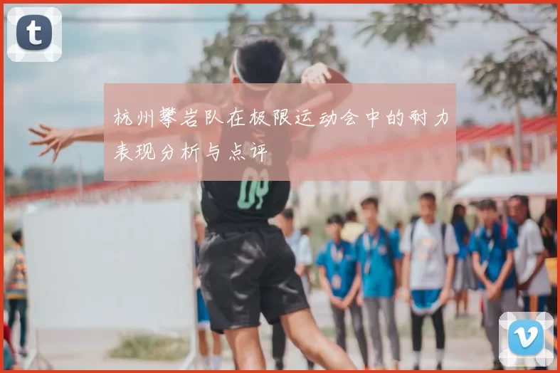 杭州攀岩队在极限运动会中的耐力表现分析与点评