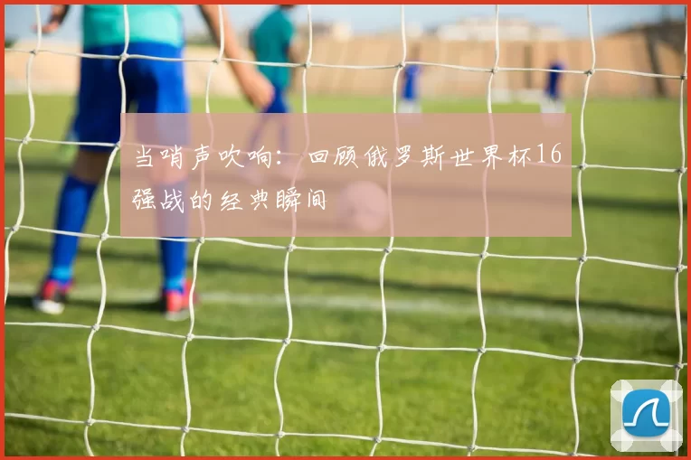 当哨声吹响：回顾俄罗斯世界杯16强战的经典瞬间