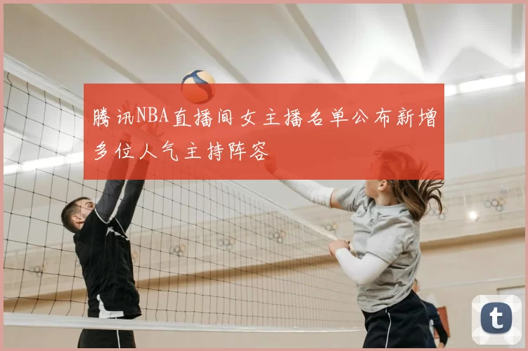 腾讯NBA直播间女主播名单公布新增多位人气主持阵容