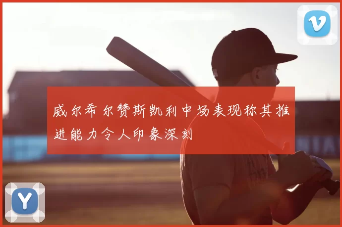 威尔希尔赞斯凯利中场表现称其推进能力令人印象深刻